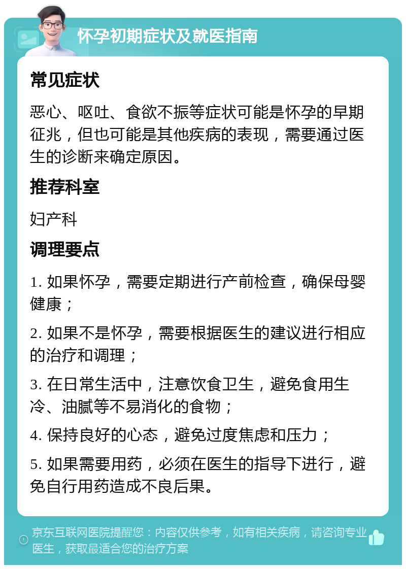 怀孕初期症状及就医指南 常见症状 恶心、呕吐、食欲不振等症状可能是怀孕的早期征兆，但也可能是其他疾病的表现，需要通过医生的诊断来确定原因。 推荐科室 妇产科 调理要点 1. 如果怀孕，需要定期进行产前检查，确保母婴健康； 2. 如果不是怀孕，需要根据医生的建议进行相应的治疗和调理； 3. 在日常生活中，注意饮食卫生，避免食用生冷、油腻等不易消化的食物； 4. 保持良好的心态，避免过度焦虑和压力； 5. 如果需要用药，必须在医生的指导下进行，避免自行用药造成不良后果。