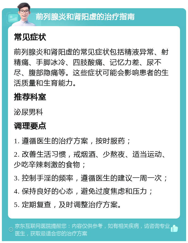 前列腺炎和肾阳虚的治疗指南 常见症状 前列腺炎和肾阳虚的常见症状包括精液异常、射精痛、手脚冰冷、四肢酸痛、记忆力差、尿不尽、腹部隐痛等。这些症状可能会影响患者的生活质量和生育能力。 推荐科室 泌尿男科 调理要点 1. 遵循医生的治疗方案，按时服药； 2. 改善生活习惯，戒烟酒、少熬夜、适当运动、少吃辛辣刺激的食物； 3. 控制手淫的频率，遵循医生的建议一周一次； 4. 保持良好的心态，避免过度焦虑和压力； 5. 定期复查，及时调整治疗方案。