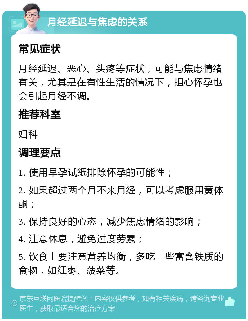 月经延迟与焦虑的关系 常见症状 月经延迟、恶心、头疼等症状，可能与焦虑情绪有关，尤其是在有性生活的情况下，担心怀孕也会引起月经不调。 推荐科室 妇科 调理要点 1. 使用早孕试纸排除怀孕的可能性； 2. 如果超过两个月不来月经，可以考虑服用黄体酮； 3. 保持良好的心态，减少焦虑情绪的影响； 4. 注意休息，避免过度劳累； 5. 饮食上要注意营养均衡，多吃一些富含铁质的食物，如红枣、菠菜等。