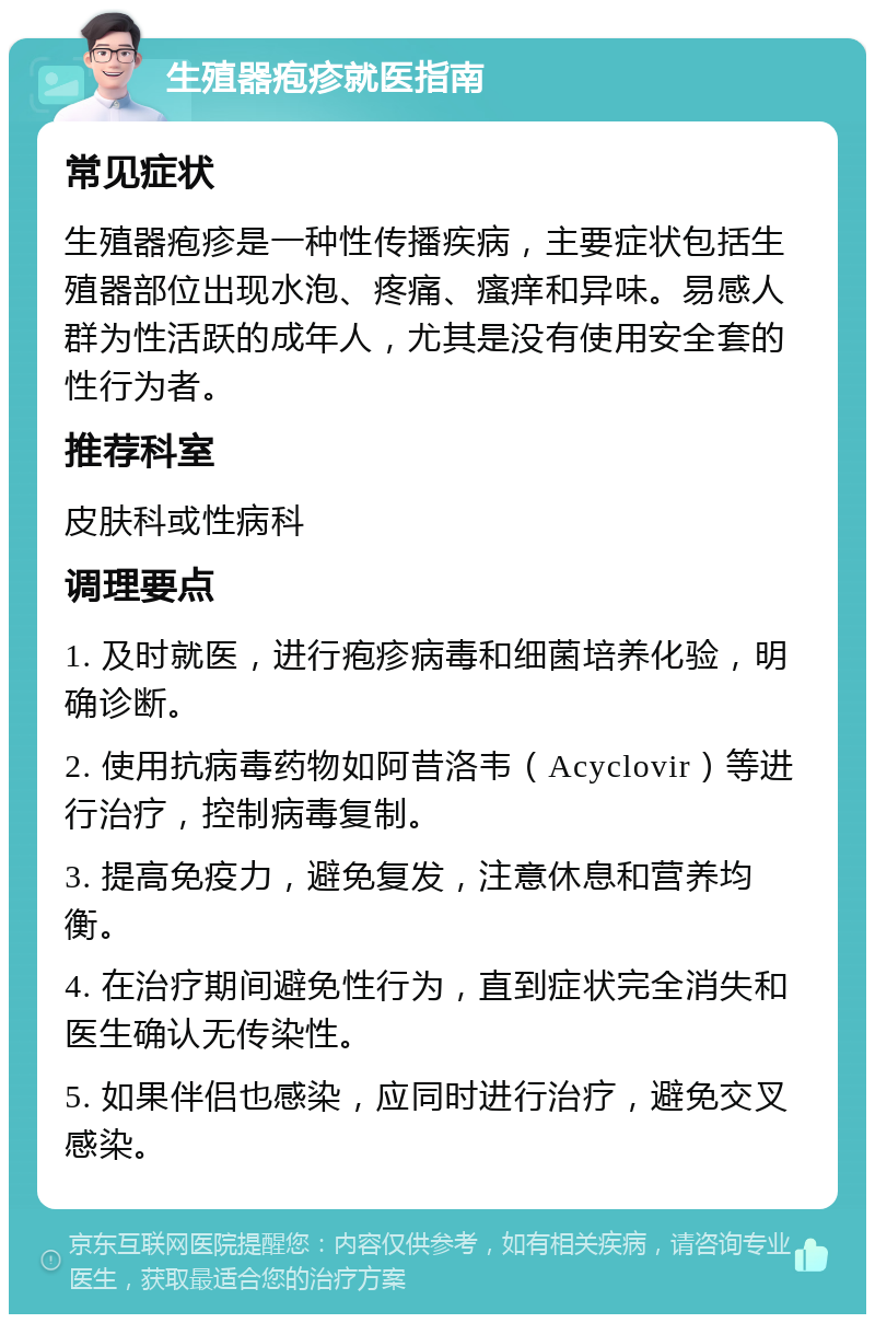 生殖器疱疹就医指南 常见症状 生殖器疱疹是一种性传播疾病，主要症状包括生殖器部位出现水泡、疼痛、瘙痒和异味。易感人群为性活跃的成年人，尤其是没有使用安全套的性行为者。 推荐科室 皮肤科或性病科 调理要点 1. 及时就医，进行疱疹病毒和细菌培养化验，明确诊断。 2. 使用抗病毒药物如阿昔洛韦（Acyclovir）等进行治疗，控制病毒复制。 3. 提高免疫力，避免复发，注意休息和营养均衡。 4. 在治疗期间避免性行为，直到症状完全消失和医生确认无传染性。 5. 如果伴侣也感染，应同时进行治疗，避免交叉感染。