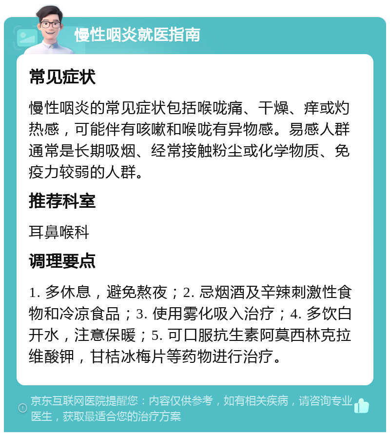 慢性咽炎就医指南 常见症状 慢性咽炎的常见症状包括喉咙痛、干燥、痒或灼热感，可能伴有咳嗽和喉咙有异物感。易感人群通常是长期吸烟、经常接触粉尘或化学物质、免疫力较弱的人群。 推荐科室 耳鼻喉科 调理要点 1. 多休息，避免熬夜；2. 忌烟酒及辛辣刺激性食物和冷凉食品；3. 使用雾化吸入治疗；4. 多饮白开水，注意保暖；5. 可口服抗生素阿莫西林克拉维酸钾，甘桔冰梅片等药物进行治疗。