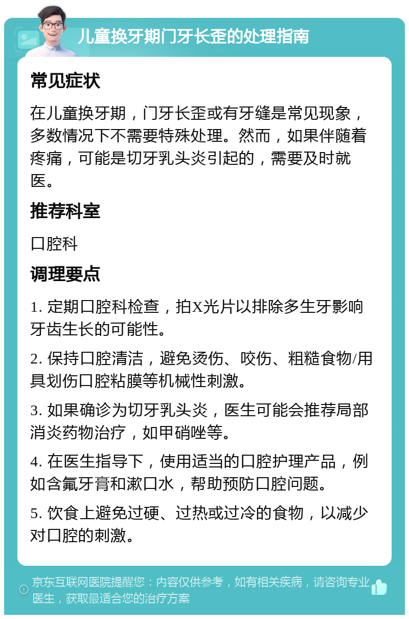 儿童换牙期门牙长歪的处理指南 常见症状 在儿童换牙期，门牙长歪或有牙缝是常见现象，多数情况下不需要特殊处理。然而，如果伴随着疼痛，可能是切牙乳头炎引起的，需要及时就医。 推荐科室 口腔科 调理要点 1. 定期口腔科检查，拍X光片以排除多生牙影响牙齿生长的可能性。 2. 保持口腔清洁，避免烫伤、咬伤、粗糙食物/用具划伤口腔粘膜等机械性刺激。 3. 如果确诊为切牙乳头炎，医生可能会推荐局部消炎药物治疗，如甲硝唑等。 4. 在医生指导下，使用适当的口腔护理产品，例如含氟牙膏和漱口水，帮助预防口腔问题。 5. 饮食上避免过硬、过热或过冷的食物，以减少对口腔的刺激。