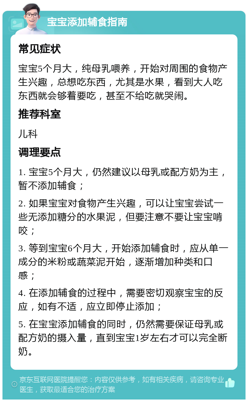 宝宝添加辅食指南 常见症状 宝宝5个月大，纯母乳喂养，开始对周围的食物产生兴趣，总想吃东西，尤其是水果，看到大人吃东西就会够着要吃，甚至不给吃就哭闹。 推荐科室 儿科 调理要点 1. 宝宝5个月大，仍然建议以母乳或配方奶为主，暂不添加辅食； 2. 如果宝宝对食物产生兴趣，可以让宝宝尝试一些无添加糖分的水果泥，但要注意不要让宝宝啃咬； 3. 等到宝宝6个月大，开始添加辅食时，应从单一成分的米粉或蔬菜泥开始，逐渐增加种类和口感； 4. 在添加辅食的过程中，需要密切观察宝宝的反应，如有不适，应立即停止添加； 5. 在宝宝添加辅食的同时，仍然需要保证母乳或配方奶的摄入量，直到宝宝1岁左右才可以完全断奶。