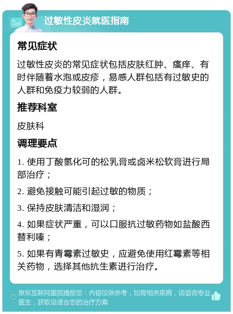 过敏性皮炎就医指南 常见症状 过敏性皮炎的常见症状包括皮肤红肿、瘙痒、有时伴随着水泡或皮疹，易感人群包括有过敏史的人群和免疫力较弱的人群。 推荐科室 皮肤科 调理要点 1. 使用丁酸氢化可的松乳膏或卤米松软膏进行局部治疗； 2. 避免接触可能引起过敏的物质； 3. 保持皮肤清洁和湿润； 4. 如果症状严重，可以口服抗过敏药物如盐酸西替利嗪； 5. 如果有青霉素过敏史，应避免使用红霉素等相关药物，选择其他抗生素进行治疗。