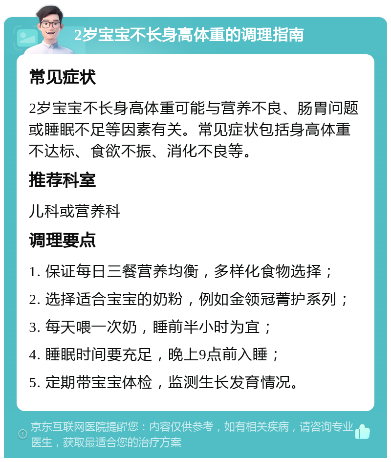 2岁宝宝不长身高体重的调理指南 常见症状 2岁宝宝不长身高体重可能与营养不良、肠胃问题或睡眠不足等因素有关。常见症状包括身高体重不达标、食欲不振、消化不良等。 推荐科室 儿科或营养科 调理要点 1. 保证每日三餐营养均衡，多样化食物选择； 2. 选择适合宝宝的奶粉，例如金领冠菁护系列； 3. 每天喂一次奶，睡前半小时为宜； 4. 睡眠时间要充足，晚上9点前入睡； 5. 定期带宝宝体检，监测生长发育情况。