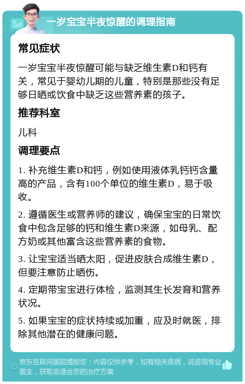 一岁宝宝半夜惊醒的调理指南 常见症状 一岁宝宝半夜惊醒可能与缺乏维生素D和钙有关，常见于婴幼儿期的儿童，特别是那些没有足够日晒或饮食中缺乏这些营养素的孩子。 推荐科室 儿科 调理要点 1. 补充维生素D和钙，例如使用液体乳钙钙含量高的产品，含有100个单位的维生素D，易于吸收。 2. 遵循医生或营养师的建议，确保宝宝的日常饮食中包含足够的钙和维生素D来源，如母乳、配方奶或其他富含这些营养素的食物。 3. 让宝宝适当晒太阳，促进皮肤合成维生素D，但要注意防止晒伤。 4. 定期带宝宝进行体检，监测其生长发育和营养状况。 5. 如果宝宝的症状持续或加重，应及时就医，排除其他潜在的健康问题。