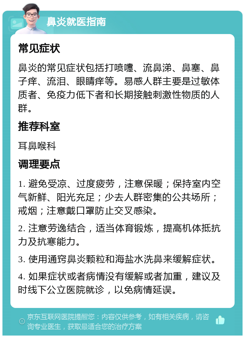 鼻炎就医指南 常见症状 鼻炎的常见症状包括打喷嚏、流鼻涕、鼻塞、鼻子痒、流泪、眼睛痒等。易感人群主要是过敏体质者、免疫力低下者和长期接触刺激性物质的人群。 推荐科室 耳鼻喉科 调理要点 1. 避免受凉、过度疲劳，注意保暖；保持室内空气新鲜、阳光充足；少去人群密集的公共场所；戒烟；注意戴口罩防止交叉感染。 2. 注意劳逸结合，适当体育锻炼，提高机体抵抗力及抗寒能力。 3. 使用通窍鼻炎颗粒和海盐水洗鼻来缓解症状。 4. 如果症状或者病情没有缓解或者加重，建议及时线下公立医院就诊，以免病情延误。