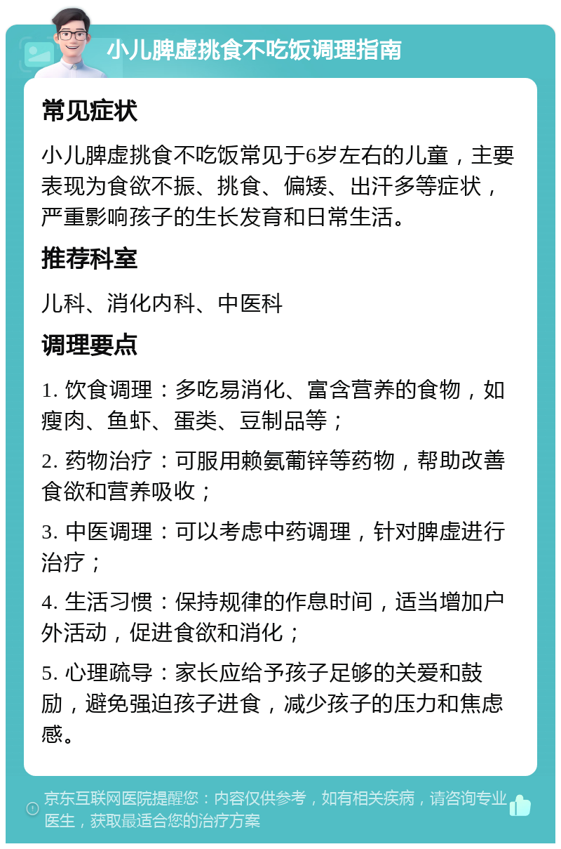 小儿脾虚挑食不吃饭调理指南 常见症状 小儿脾虚挑食不吃饭常见于6岁左右的儿童，主要表现为食欲不振、挑食、偏矮、出汗多等症状，严重影响孩子的生长发育和日常生活。 推荐科室 儿科、消化内科、中医科 调理要点 1. 饮食调理：多吃易消化、富含营养的食物，如瘦肉、鱼虾、蛋类、豆制品等； 2. 药物治疗：可服用赖氨葡锌等药物，帮助改善食欲和营养吸收； 3. 中医调理：可以考虑中药调理，针对脾虚进行治疗； 4. 生活习惯：保持规律的作息时间，适当增加户外活动，促进食欲和消化； 5. 心理疏导：家长应给予孩子足够的关爱和鼓励，避免强迫孩子进食，减少孩子的压力和焦虑感。