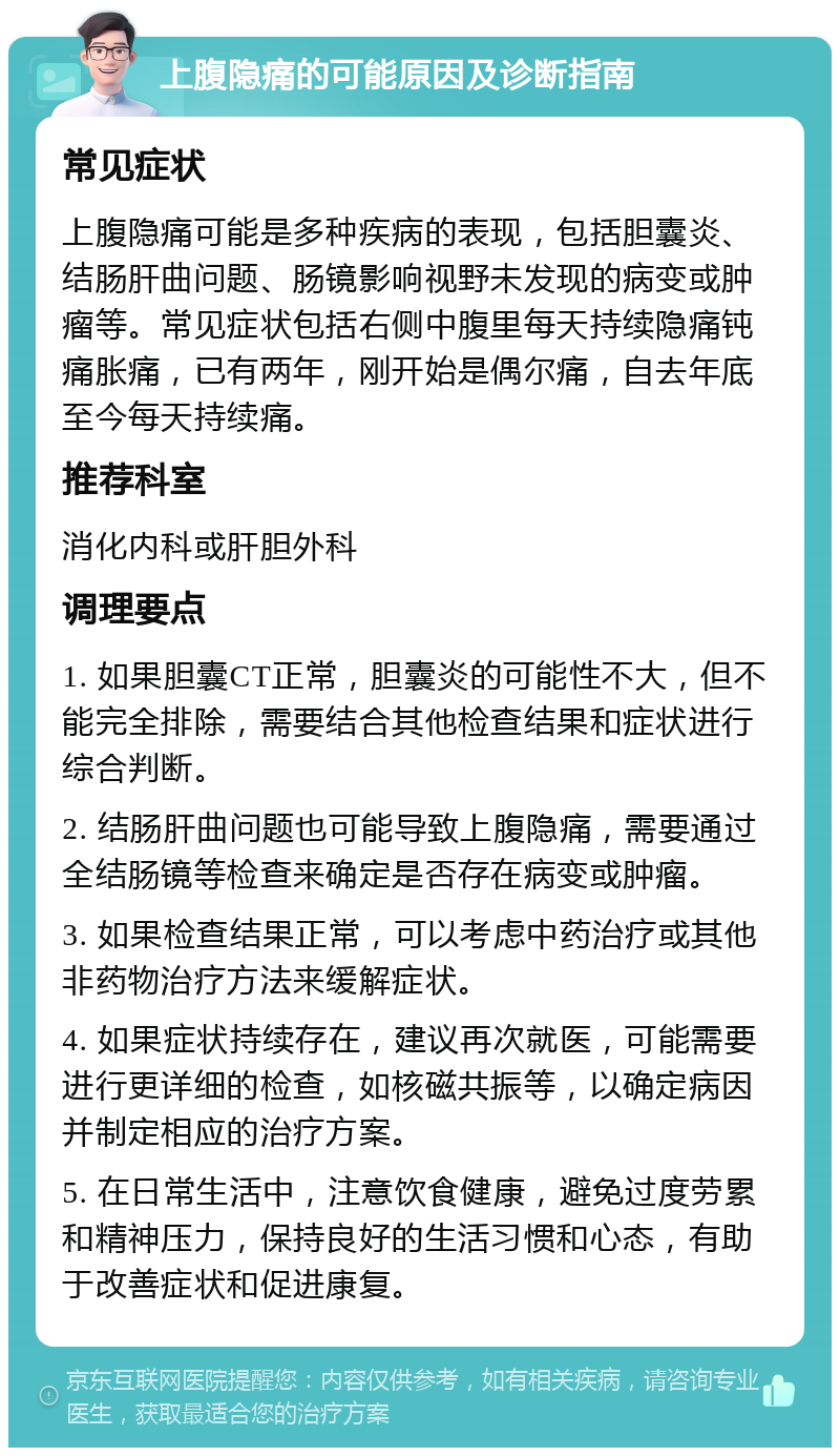 上腹隐痛的可能原因及诊断指南 常见症状 上腹隐痛可能是多种疾病的表现，包括胆囊炎、结肠肝曲问题、肠镜影响视野未发现的病变或肿瘤等。常见症状包括右侧中腹里每天持续隐痛钝痛胀痛，已有两年，刚开始是偶尔痛，自去年底至今每天持续痛。 推荐科室 消化内科或肝胆外科 调理要点 1. 如果胆囊CT正常，胆囊炎的可能性不大，但不能完全排除，需要结合其他检查结果和症状进行综合判断。 2. 结肠肝曲问题也可能导致上腹隐痛，需要通过全结肠镜等检查来确定是否存在病变或肿瘤。 3. 如果检查结果正常，可以考虑中药治疗或其他非药物治疗方法来缓解症状。 4. 如果症状持续存在，建议再次就医，可能需要进行更详细的检查，如核磁共振等，以确定病因并制定相应的治疗方案。 5. 在日常生活中，注意饮食健康，避免过度劳累和精神压力，保持良好的生活习惯和心态，有助于改善症状和促进康复。