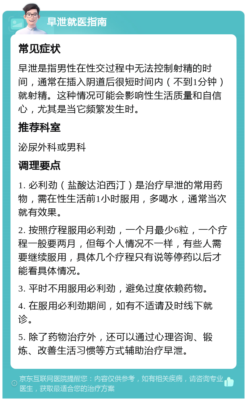 早泄就医指南 常见症状 早泄是指男性在性交过程中无法控制射精的时间，通常在插入阴道后很短时间内（不到1分钟）就射精。这种情况可能会影响性生活质量和自信心，尤其是当它频繁发生时。 推荐科室 泌尿外科或男科 调理要点 1. 必利劲（盐酸达泊西汀）是治疗早泄的常用药物，需在性生活前1小时服用，多喝水，通常当次就有效果。 2. 按照疗程服用必利劲，一个月最少6粒，一个疗程一般要两月，但每个人情况不一样，有些人需要继续服用，具体几个疗程只有说等停药以后才能看具体情况。 3. 平时不用服用必利劲，避免过度依赖药物。 4. 在服用必利劲期间，如有不适请及时线下就诊。 5. 除了药物治疗外，还可以通过心理咨询、锻炼、改善生活习惯等方式辅助治疗早泄。