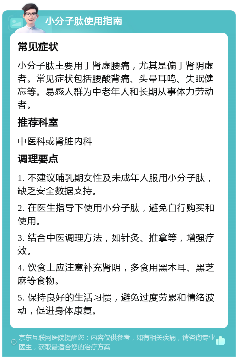 小分子肽使用指南 常见症状 小分子肽主要用于肾虚腰痛，尤其是偏于肾阴虚者。常见症状包括腰酸背痛、头晕耳鸣、失眠健忘等。易感人群为中老年人和长期从事体力劳动者。 推荐科室 中医科或肾脏内科 调理要点 1. 不建议哺乳期女性及未成年人服用小分子肽，缺乏安全数据支持。 2. 在医生指导下使用小分子肽，避免自行购买和使用。 3. 结合中医调理方法，如针灸、推拿等，增强疗效。 4. 饮食上应注意补充肾阴，多食用黑木耳、黑芝麻等食物。 5. 保持良好的生活习惯，避免过度劳累和情绪波动，促进身体康复。