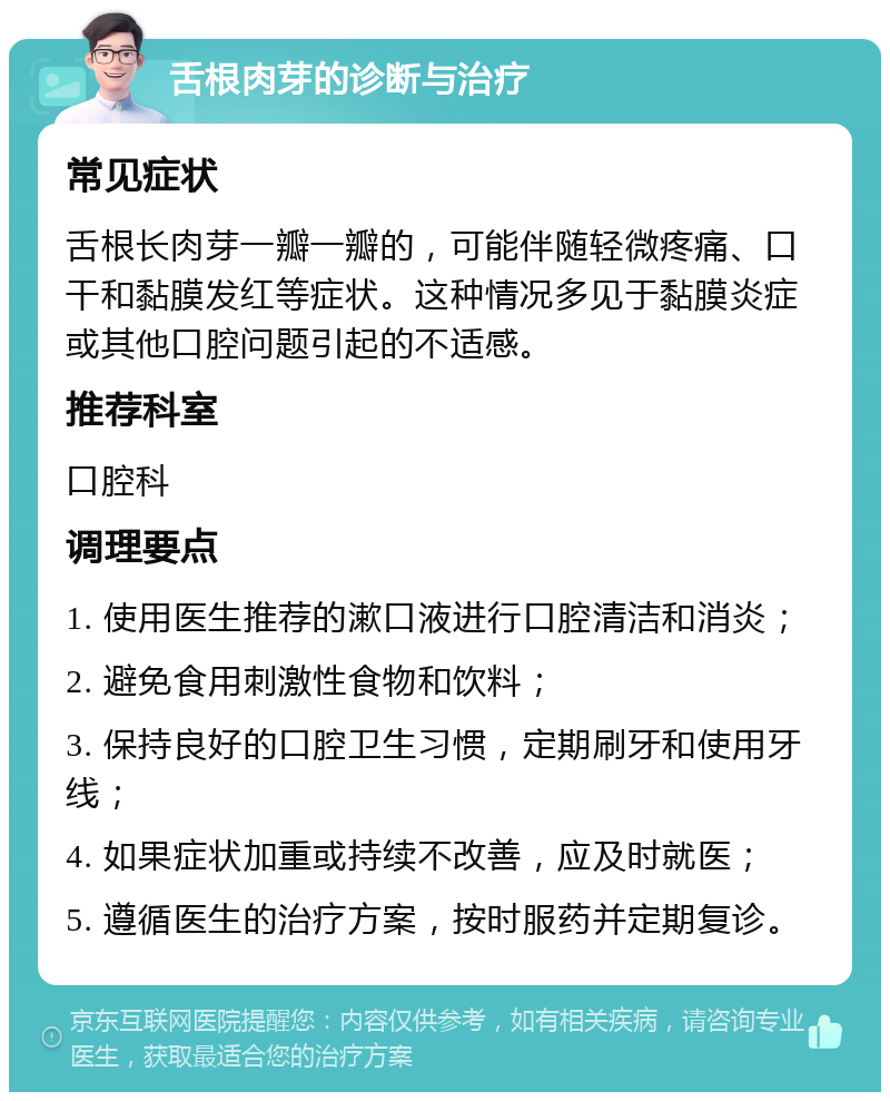 舌根肉芽的诊断与治疗 常见症状 舌根长肉芽一瓣一瓣的，可能伴随轻微疼痛、口干和黏膜发红等症状。这种情况多见于黏膜炎症或其他口腔问题引起的不适感。 推荐科室 口腔科 调理要点 1. 使用医生推荐的漱口液进行口腔清洁和消炎； 2. 避免食用刺激性食物和饮料； 3. 保持良好的口腔卫生习惯，定期刷牙和使用牙线； 4. 如果症状加重或持续不改善，应及时就医； 5. 遵循医生的治疗方案，按时服药并定期复诊。