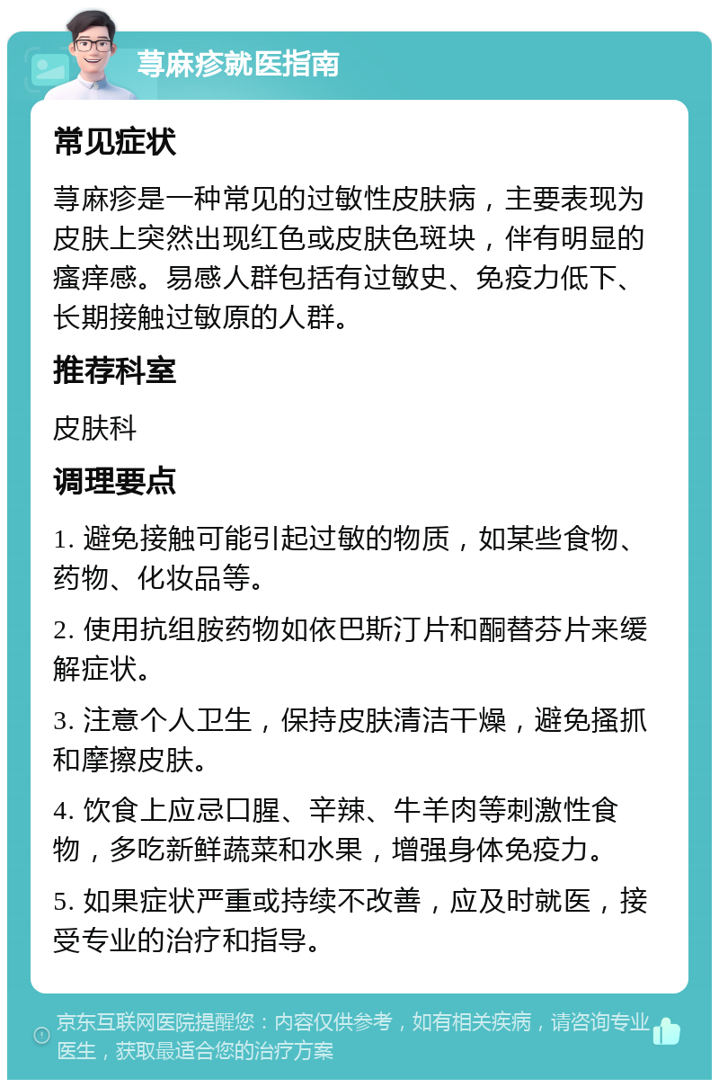 荨麻疹就医指南 常见症状 荨麻疹是一种常见的过敏性皮肤病，主要表现为皮肤上突然出现红色或皮肤色斑块，伴有明显的瘙痒感。易感人群包括有过敏史、免疫力低下、长期接触过敏原的人群。 推荐科室 皮肤科 调理要点 1. 避免接触可能引起过敏的物质，如某些食物、药物、化妆品等。 2. 使用抗组胺药物如依巴斯汀片和酮替芬片来缓解症状。 3. 注意个人卫生，保持皮肤清洁干燥，避免搔抓和摩擦皮肤。 4. 饮食上应忌口腥、辛辣、牛羊肉等刺激性食物，多吃新鲜蔬菜和水果，增强身体免疫力。 5. 如果症状严重或持续不改善，应及时就医，接受专业的治疗和指导。