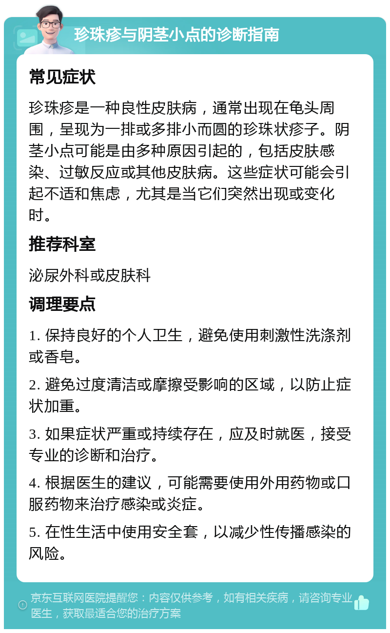 珍珠疹与阴茎小点的诊断指南 常见症状 珍珠疹是一种良性皮肤病，通常出现在龟头周围，呈现为一排或多排小而圆的珍珠状疹子。阴茎小点可能是由多种原因引起的，包括皮肤感染、过敏反应或其他皮肤病。这些症状可能会引起不适和焦虑，尤其是当它们突然出现或变化时。 推荐科室 泌尿外科或皮肤科 调理要点 1. 保持良好的个人卫生，避免使用刺激性洗涤剂或香皂。 2. 避免过度清洁或摩擦受影响的区域，以防止症状加重。 3. 如果症状严重或持续存在，应及时就医，接受专业的诊断和治疗。 4. 根据医生的建议，可能需要使用外用药物或口服药物来治疗感染或炎症。 5. 在性生活中使用安全套，以减少性传播感染的风险。