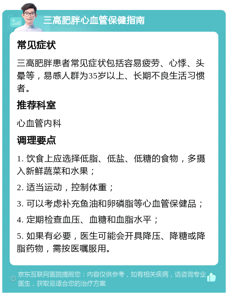 三高肥胖心血管保健指南 常见症状 三高肥胖患者常见症状包括容易疲劳、心悸、头晕等，易感人群为35岁以上、长期不良生活习惯者。 推荐科室 心血管内科 调理要点 1. 饮食上应选择低脂、低盐、低糖的食物，多摄入新鲜蔬菜和水果； 2. 适当运动，控制体重； 3. 可以考虑补充鱼油和卵磷脂等心血管保健品； 4. 定期检查血压、血糖和血脂水平； 5. 如果有必要，医生可能会开具降压、降糖或降脂药物，需按医嘱服用。