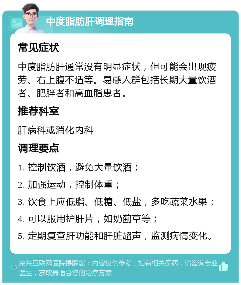 中度脂肪肝调理指南 常见症状 中度脂肪肝通常没有明显症状，但可能会出现疲劳、右上腹不适等。易感人群包括长期大量饮酒者、肥胖者和高血脂患者。 推荐科室 肝病科或消化内科 调理要点 1. 控制饮酒，避免大量饮酒； 2. 加强运动，控制体重； 3. 饮食上应低脂、低糖、低盐，多吃蔬菜水果； 4. 可以服用护肝片，如奶蓟草等； 5. 定期复查肝功能和肝脏超声，监测病情变化。