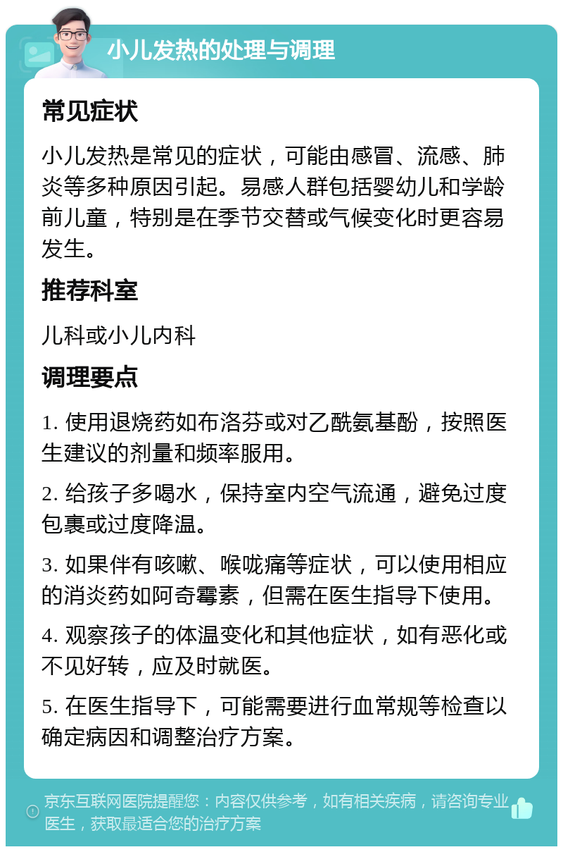 小儿发热的处理与调理 常见症状 小儿发热是常见的症状，可能由感冒、流感、肺炎等多种原因引起。易感人群包括婴幼儿和学龄前儿童，特别是在季节交替或气候变化时更容易发生。 推荐科室 儿科或小儿内科 调理要点 1. 使用退烧药如布洛芬或对乙酰氨基酚，按照医生建议的剂量和频率服用。 2. 给孩子多喝水，保持室内空气流通，避免过度包裹或过度降温。 3. 如果伴有咳嗽、喉咙痛等症状，可以使用相应的消炎药如阿奇霉素，但需在医生指导下使用。 4. 观察孩子的体温变化和其他症状，如有恶化或不见好转，应及时就医。 5. 在医生指导下，可能需要进行血常规等检查以确定病因和调整治疗方案。