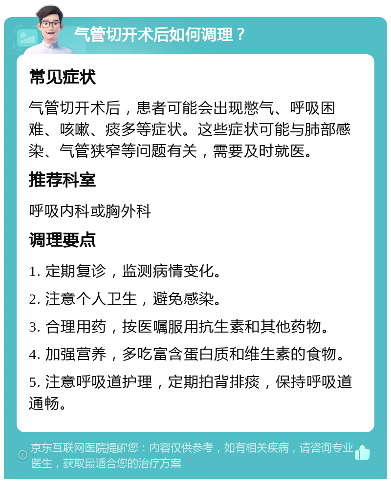 气管切开术后如何调理？ 常见症状 气管切开术后，患者可能会出现憋气、呼吸困难、咳嗽、痰多等症状。这些症状可能与肺部感染、气管狭窄等问题有关，需要及时就医。 推荐科室 呼吸内科或胸外科 调理要点 1. 定期复诊，监测病情变化。 2. 注意个人卫生，避免感染。 3. 合理用药，按医嘱服用抗生素和其他药物。 4. 加强营养，多吃富含蛋白质和维生素的食物。 5. 注意呼吸道护理，定期拍背排痰，保持呼吸道通畅。