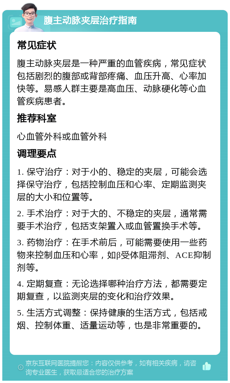 腹主动脉夹层治疗指南 常见症状 腹主动脉夹层是一种严重的血管疾病，常见症状包括剧烈的腹部或背部疼痛、血压升高、心率加快等。易感人群主要是高血压、动脉硬化等心血管疾病患者。 推荐科室 心血管外科或血管外科 调理要点 1. 保守治疗：对于小的、稳定的夹层，可能会选择保守治疗，包括控制血压和心率、定期监测夹层的大小和位置等。 2. 手术治疗：对于大的、不稳定的夹层，通常需要手术治疗，包括支架置入或血管置换手术等。 3. 药物治疗：在手术前后，可能需要使用一些药物来控制血压和心率，如β受体阻滞剂、ACE抑制剂等。 4. 定期复查：无论选择哪种治疗方法，都需要定期复查，以监测夹层的变化和治疗效果。 5. 生活方式调整：保持健康的生活方式，包括戒烟、控制体重、适量运动等，也是非常重要的。