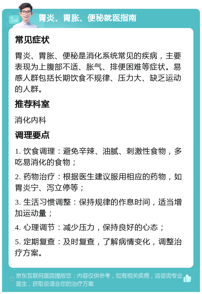 胃炎、胃胀、便秘就医指南 常见症状 胃炎、胃胀、便秘是消化系统常见的疾病，主要表现为上腹部不适、胀气、排便困难等症状。易感人群包括长期饮食不规律、压力大、缺乏运动的人群。 推荐科室 消化内科 调理要点 1. 饮食调理：避免辛辣、油腻、刺激性食物，多吃易消化的食物； 2. 药物治疗：根据医生建议服用相应的药物，如胃炎宁、泻立停等； 3. 生活习惯调整：保持规律的作息时间，适当增加运动量； 4. 心理调节：减少压力，保持良好的心态； 5. 定期复查：及时复查，了解病情变化，调整治疗方案。