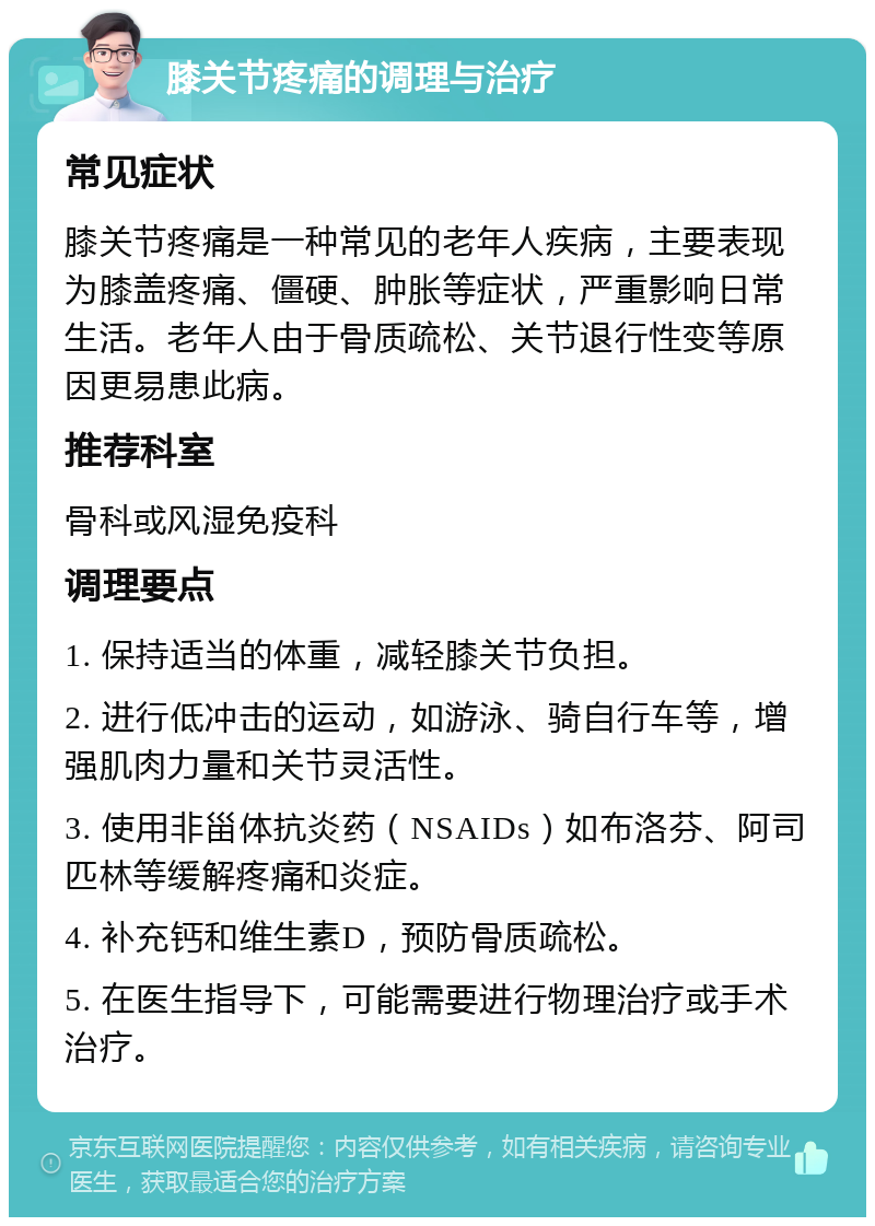 膝关节疼痛的调理与治疗 常见症状 膝关节疼痛是一种常见的老年人疾病，主要表现为膝盖疼痛、僵硬、肿胀等症状，严重影响日常生活。老年人由于骨质疏松、关节退行性变等原因更易患此病。 推荐科室 骨科或风湿免疫科 调理要点 1. 保持适当的体重，减轻膝关节负担。 2. 进行低冲击的运动，如游泳、骑自行车等，增强肌肉力量和关节灵活性。 3. 使用非甾体抗炎药（NSAIDs）如布洛芬、阿司匹林等缓解疼痛和炎症。 4. 补充钙和维生素D，预防骨质疏松。 5. 在医生指导下，可能需要进行物理治疗或手术治疗。