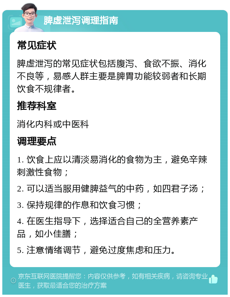 脾虚泄泻调理指南 常见症状 脾虚泄泻的常见症状包括腹泻、食欲不振、消化不良等，易感人群主要是脾胃功能较弱者和长期饮食不规律者。 推荐科室 消化内科或中医科 调理要点 1. 饮食上应以清淡易消化的食物为主，避免辛辣刺激性食物； 2. 可以适当服用健脾益气的中药，如四君子汤； 3. 保持规律的作息和饮食习惯； 4. 在医生指导下，选择适合自己的全营养素产品，如小佳膳； 5. 注意情绪调节，避免过度焦虑和压力。