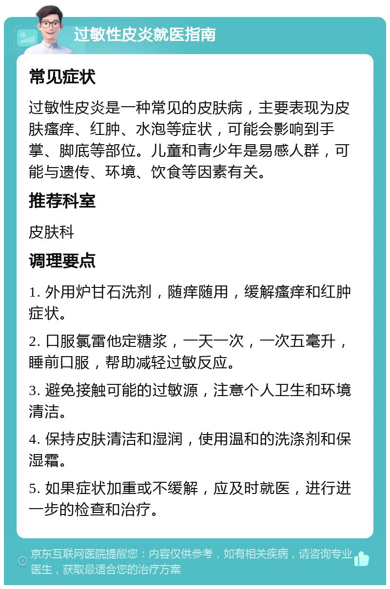 过敏性皮炎就医指南 常见症状 过敏性皮炎是一种常见的皮肤病，主要表现为皮肤瘙痒、红肿、水泡等症状，可能会影响到手掌、脚底等部位。儿童和青少年是易感人群，可能与遗传、环境、饮食等因素有关。 推荐科室 皮肤科 调理要点 1. 外用炉甘石洗剂，随痒随用，缓解瘙痒和红肿症状。 2. 口服氯雷他定糖浆，一天一次，一次五毫升，睡前口服，帮助减轻过敏反应。 3. 避免接触可能的过敏源，注意个人卫生和环境清洁。 4. 保持皮肤清洁和湿润，使用温和的洗涤剂和保湿霜。 5. 如果症状加重或不缓解，应及时就医，进行进一步的检查和治疗。