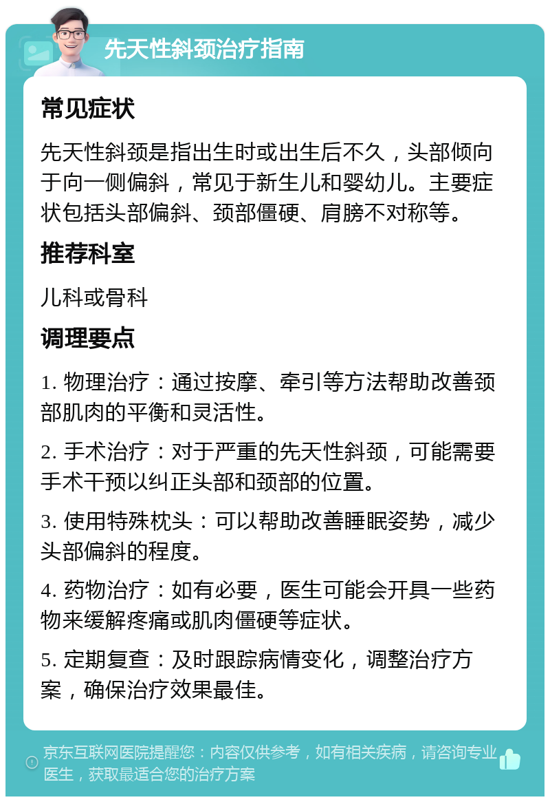 先天性斜颈治疗指南 常见症状 先天性斜颈是指出生时或出生后不久，头部倾向于向一侧偏斜，常见于新生儿和婴幼儿。主要症状包括头部偏斜、颈部僵硬、肩膀不对称等。 推荐科室 儿科或骨科 调理要点 1. 物理治疗：通过按摩、牵引等方法帮助改善颈部肌肉的平衡和灵活性。 2. 手术治疗：对于严重的先天性斜颈，可能需要手术干预以纠正头部和颈部的位置。 3. 使用特殊枕头：可以帮助改善睡眠姿势，减少头部偏斜的程度。 4. 药物治疗：如有必要，医生可能会开具一些药物来缓解疼痛或肌肉僵硬等症状。 5. 定期复查：及时跟踪病情变化，调整治疗方案，确保治疗效果最佳。