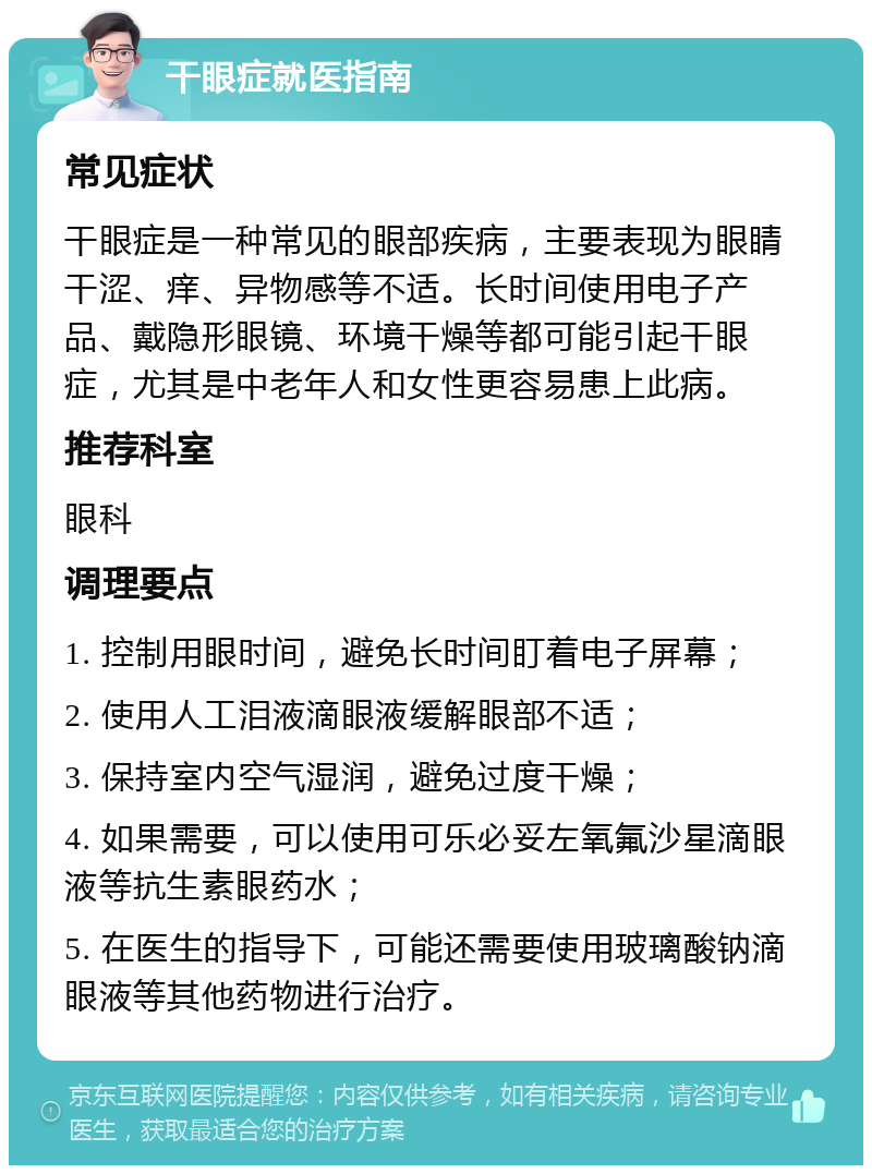 干眼症就医指南 常见症状 干眼症是一种常见的眼部疾病，主要表现为眼睛干涩、痒、异物感等不适。长时间使用电子产品、戴隐形眼镜、环境干燥等都可能引起干眼症，尤其是中老年人和女性更容易患上此病。 推荐科室 眼科 调理要点 1. 控制用眼时间，避免长时间盯着电子屏幕； 2. 使用人工泪液滴眼液缓解眼部不适； 3. 保持室内空气湿润，避免过度干燥； 4. 如果需要，可以使用可乐必妥左氧氟沙星滴眼液等抗生素眼药水； 5. 在医生的指导下，可能还需要使用玻璃酸钠滴眼液等其他药物进行治疗。