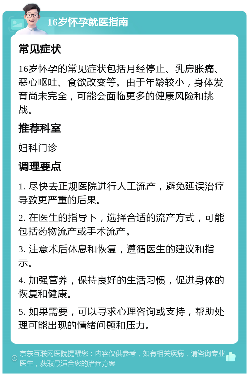 16岁怀孕就医指南 常见症状 16岁怀孕的常见症状包括月经停止、乳房胀痛、恶心呕吐、食欲改变等。由于年龄较小，身体发育尚未完全，可能会面临更多的健康风险和挑战。 推荐科室 妇科门诊 调理要点 1. 尽快去正规医院进行人工流产，避免延误治疗导致更严重的后果。 2. 在医生的指导下，选择合适的流产方式，可能包括药物流产或手术流产。 3. 注意术后休息和恢复，遵循医生的建议和指示。 4. 加强营养，保持良好的生活习惯，促进身体的恢复和健康。 5. 如果需要，可以寻求心理咨询或支持，帮助处理可能出现的情绪问题和压力。