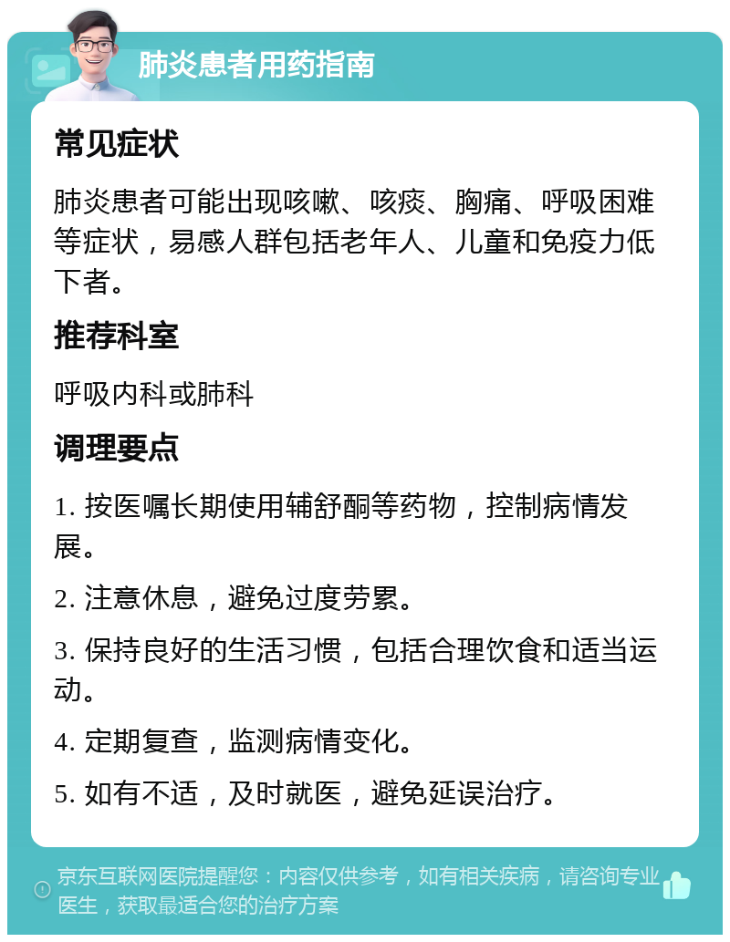 肺炎患者用药指南 常见症状 肺炎患者可能出现咳嗽、咳痰、胸痛、呼吸困难等症状，易感人群包括老年人、儿童和免疫力低下者。 推荐科室 呼吸内科或肺科 调理要点 1. 按医嘱长期使用辅舒酮等药物，控制病情发展。 2. 注意休息，避免过度劳累。 3. 保持良好的生活习惯，包括合理饮食和适当运动。 4. 定期复查，监测病情变化。 5. 如有不适，及时就医，避免延误治疗。