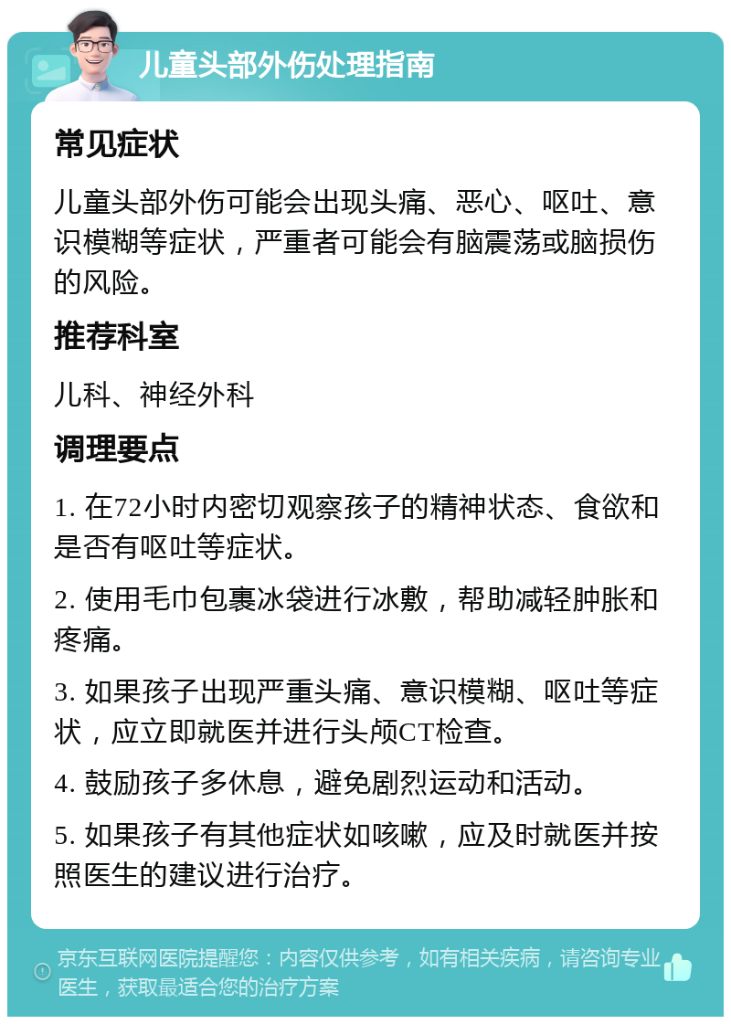 儿童头部外伤处理指南 常见症状 儿童头部外伤可能会出现头痛、恶心、呕吐、意识模糊等症状，严重者可能会有脑震荡或脑损伤的风险。 推荐科室 儿科、神经外科 调理要点 1. 在72小时内密切观察孩子的精神状态、食欲和是否有呕吐等症状。 2. 使用毛巾包裹冰袋进行冰敷，帮助减轻肿胀和疼痛。 3. 如果孩子出现严重头痛、意识模糊、呕吐等症状，应立即就医并进行头颅CT检查。 4. 鼓励孩子多休息，避免剧烈运动和活动。 5. 如果孩子有其他症状如咳嗽，应及时就医并按照医生的建议进行治疗。