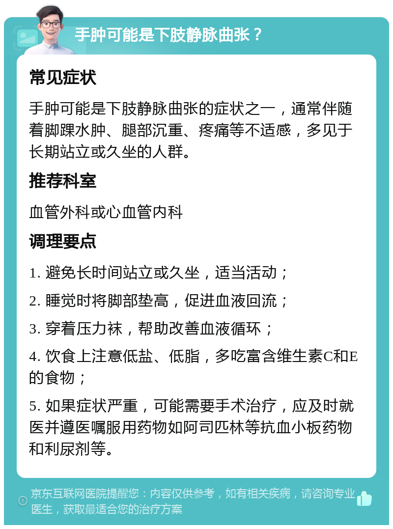 手肿可能是下肢静脉曲张？ 常见症状 手肿可能是下肢静脉曲张的症状之一，通常伴随着脚踝水肿、腿部沉重、疼痛等不适感，多见于长期站立或久坐的人群。 推荐科室 血管外科或心血管内科 调理要点 1. 避免长时间站立或久坐，适当活动； 2. 睡觉时将脚部垫高，促进血液回流； 3. 穿着压力袜，帮助改善血液循环； 4. 饮食上注意低盐、低脂，多吃富含维生素C和E的食物； 5. 如果症状严重，可能需要手术治疗，应及时就医并遵医嘱服用药物如阿司匹林等抗血小板药物和利尿剂等。