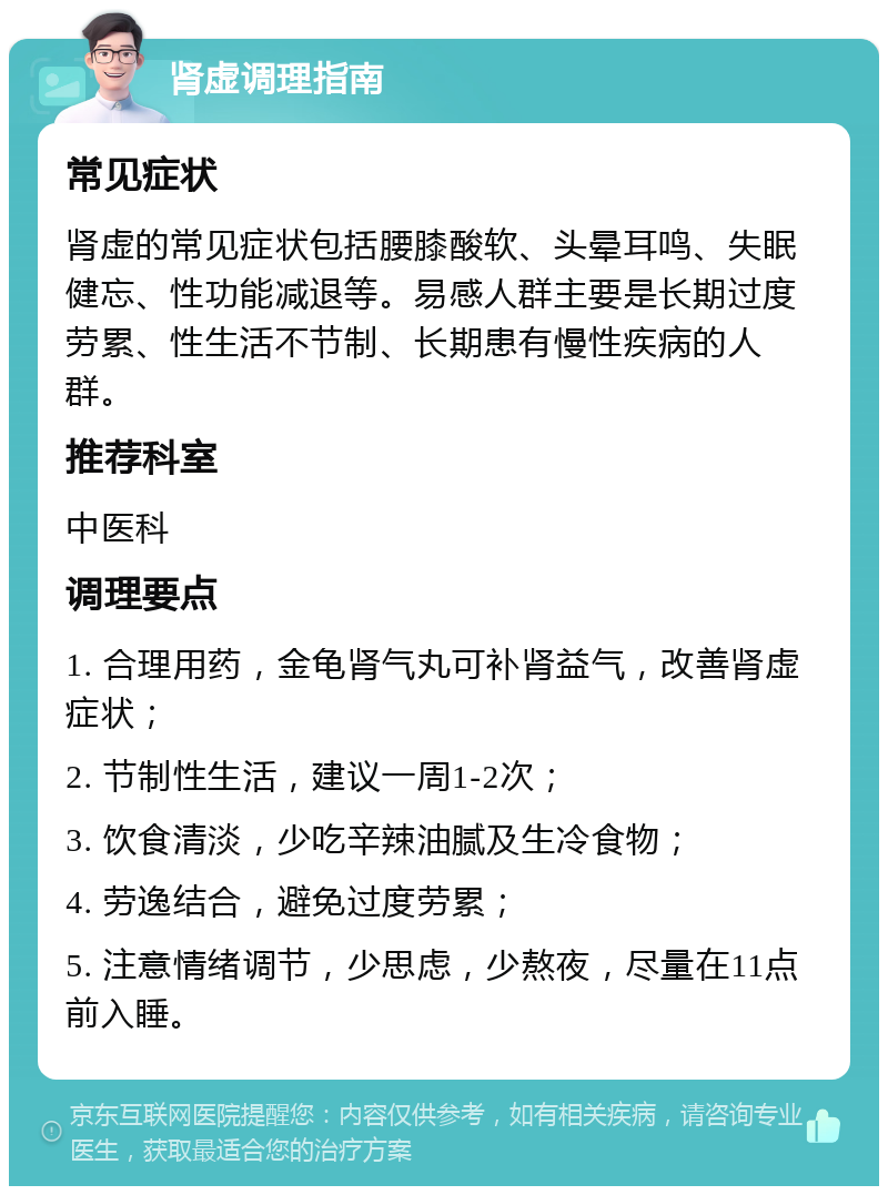 肾虚调理指南 常见症状 肾虚的常见症状包括腰膝酸软、头晕耳鸣、失眠健忘、性功能减退等。易感人群主要是长期过度劳累、性生活不节制、长期患有慢性疾病的人群。 推荐科室 中医科 调理要点 1. 合理用药，金龟肾气丸可补肾益气，改善肾虚症状； 2. 节制性生活，建议一周1-2次； 3. 饮食清淡，少吃辛辣油腻及生冷食物； 4. 劳逸结合，避免过度劳累； 5. 注意情绪调节，少思虑，少熬夜，尽量在11点前入睡。