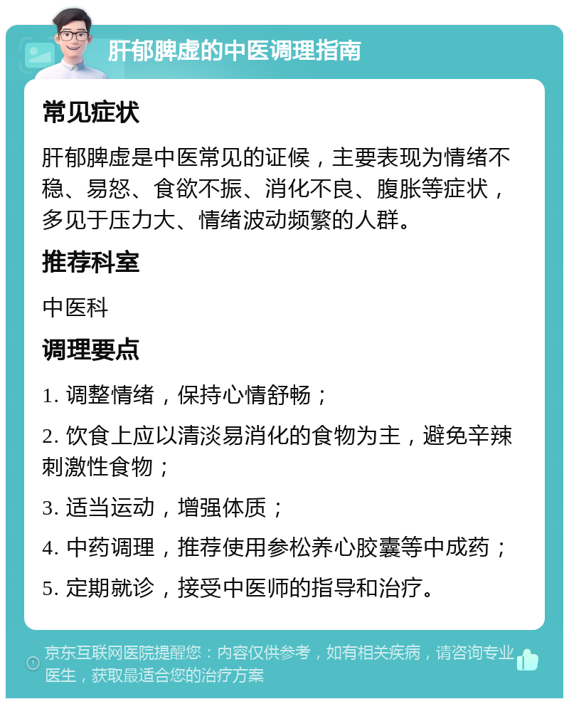 肝郁脾虚的中医调理指南 常见症状 肝郁脾虚是中医常见的证候，主要表现为情绪不稳、易怒、食欲不振、消化不良、腹胀等症状，多见于压力大、情绪波动频繁的人群。 推荐科室 中医科 调理要点 1. 调整情绪，保持心情舒畅； 2. 饮食上应以清淡易消化的食物为主，避免辛辣刺激性食物； 3. 适当运动，增强体质； 4. 中药调理，推荐使用参松养心胶囊等中成药； 5. 定期就诊，接受中医师的指导和治疗。