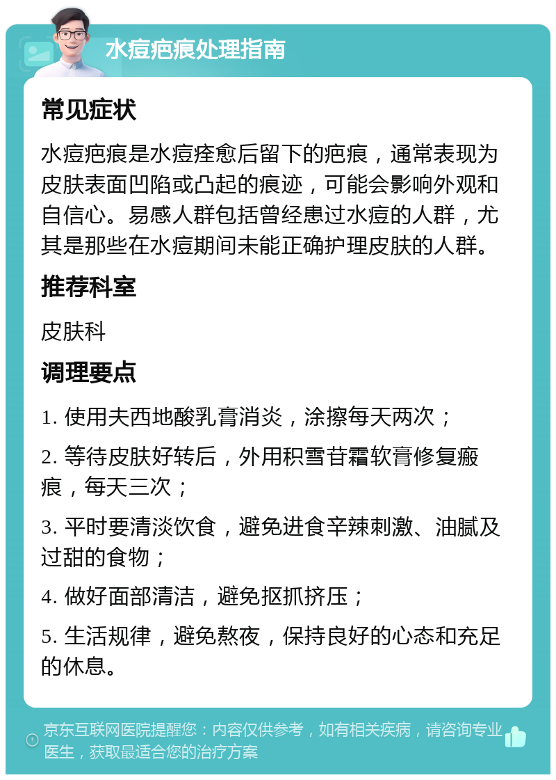 水痘疤痕处理指南 常见症状 水痘疤痕是水痘痊愈后留下的疤痕，通常表现为皮肤表面凹陷或凸起的痕迹，可能会影响外观和自信心。易感人群包括曾经患过水痘的人群，尤其是那些在水痘期间未能正确护理皮肤的人群。 推荐科室 皮肤科 调理要点 1. 使用夫西地酸乳膏消炎，涂擦每天两次； 2. 等待皮肤好转后，外用积雪苷霜软膏修复瘢痕，每天三次； 3. 平时要清淡饮食，避免进食辛辣刺激、油腻及过甜的食物； 4. 做好面部清洁，避免抠抓挤压； 5. 生活规律，避免熬夜，保持良好的心态和充足的休息。