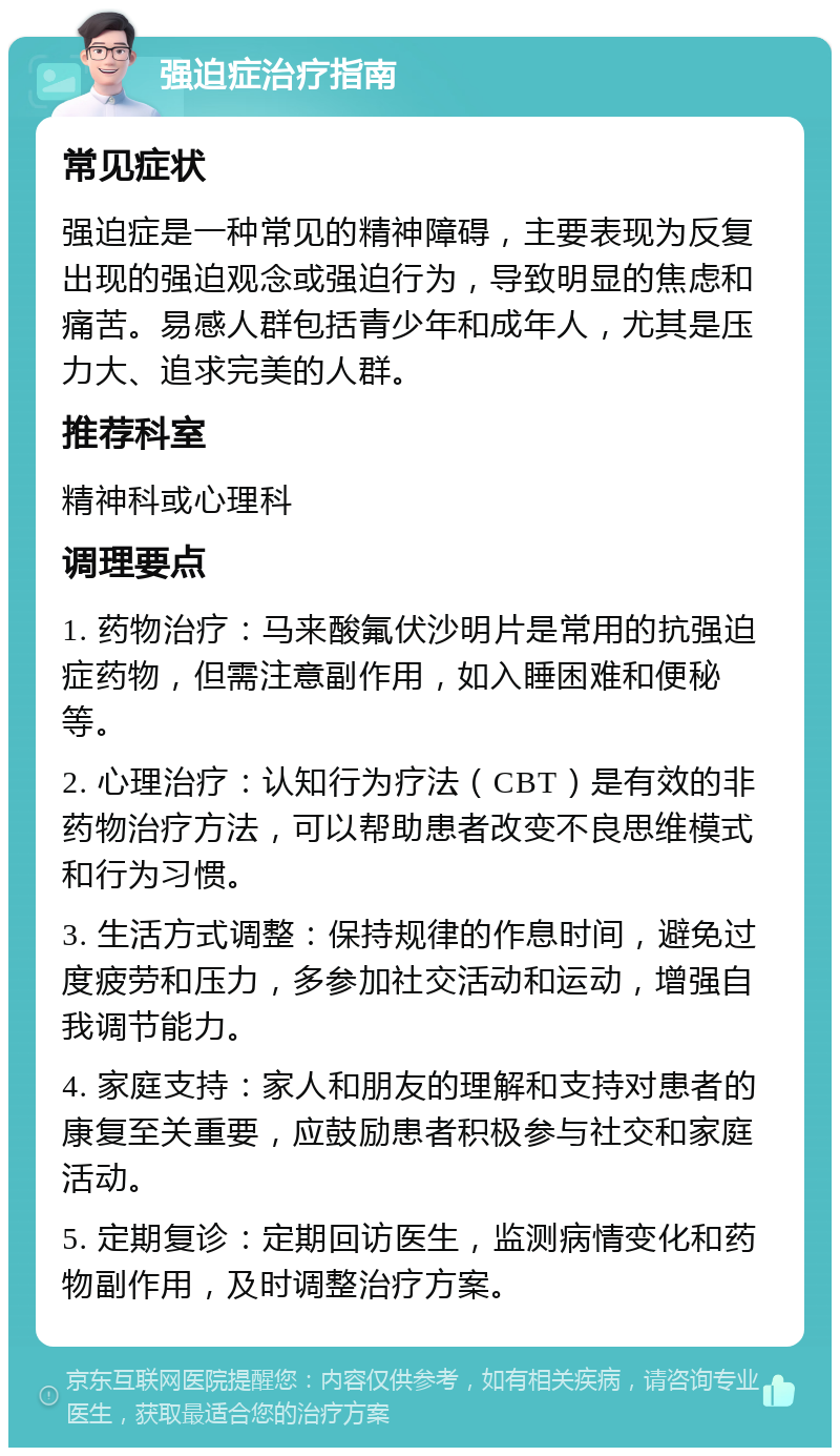 强迫症治疗指南 常见症状 强迫症是一种常见的精神障碍，主要表现为反复出现的强迫观念或强迫行为，导致明显的焦虑和痛苦。易感人群包括青少年和成年人，尤其是压力大、追求完美的人群。 推荐科室 精神科或心理科 调理要点 1. 药物治疗：马来酸氟伏沙明片是常用的抗强迫症药物，但需注意副作用，如入睡困难和便秘等。 2. 心理治疗：认知行为疗法（CBT）是有效的非药物治疗方法，可以帮助患者改变不良思维模式和行为习惯。 3. 生活方式调整：保持规律的作息时间，避免过度疲劳和压力，多参加社交活动和运动，增强自我调节能力。 4. 家庭支持：家人和朋友的理解和支持对患者的康复至关重要，应鼓励患者积极参与社交和家庭活动。 5. 定期复诊：定期回访医生，监测病情变化和药物副作用，及时调整治疗方案。