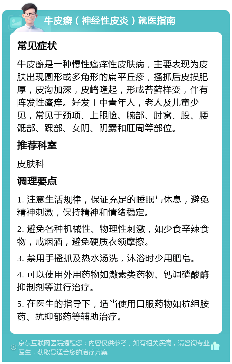 牛皮癣（神经性皮炎）就医指南 常见症状 牛皮癣是一种慢性瘙痒性皮肤病，主要表现为皮肤出现圆形或多角形的扁平丘疹，搔抓后皮损肥厚，皮沟加深，皮嵴隆起，形成苔藓样变，伴有阵发性瘙痒。好发于中青年人，老人及儿童少见，常见于颈项、上眼睑、腕部、肘窝、股、腰骶部、踝部、女阴、阴囊和肛周等部位。 推荐科室 皮肤科 调理要点 1. 注意生活规律，保证充足的睡眠与休息，避免精神刺激，保持精神和情绪稳定。 2. 避免各种机械性、物理性刺激，如少食辛辣食物，戒烟酒，避免硬质衣领摩擦。 3. 禁用手搔抓及热水汤洗，沐浴时少用肥皂。 4. 可以使用外用药物如激素类药物、钙调磷酸酶抑制剂等进行治疗。 5. 在医生的指导下，适当使用口服药物如抗组胺药、抗抑郁药等辅助治疗。