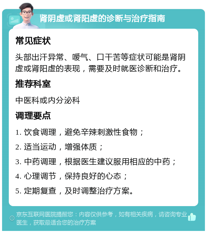 肾阴虚或肾阳虚的诊断与治疗指南 常见症状 头部出汗异常、嗳气、口干苦等症状可能是肾阴虚或肾阳虚的表现，需要及时就医诊断和治疗。 推荐科室 中医科或内分泌科 调理要点 1. 饮食调理，避免辛辣刺激性食物； 2. 适当运动，增强体质； 3. 中药调理，根据医生建议服用相应的中药； 4. 心理调节，保持良好的心态； 5. 定期复查，及时调整治疗方案。