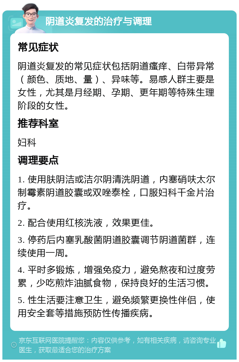 阴道炎复发的治疗与调理 常见症状 阴道炎复发的常见症状包括阴道瘙痒、白带异常（颜色、质地、量）、异味等。易感人群主要是女性，尤其是月经期、孕期、更年期等特殊生理阶段的女性。 推荐科室 妇科 调理要点 1. 使用肤阴洁或洁尔阴清洗阴道，内塞硝呋太尔制霉素阴道胶囊或双唑泰栓，口服妇科千金片治疗。 2. 配合使用红核洗液，效果更佳。 3. 停药后内塞乳酸菌阴道胶囊调节阴道菌群，连续使用一周。 4. 平时多锻炼，增强免疫力，避免熬夜和过度劳累，少吃煎炸油腻食物，保持良好的生活习惯。 5. 性生活要注意卫生，避免频繁更换性伴侣，使用安全套等措施预防性传播疾病。