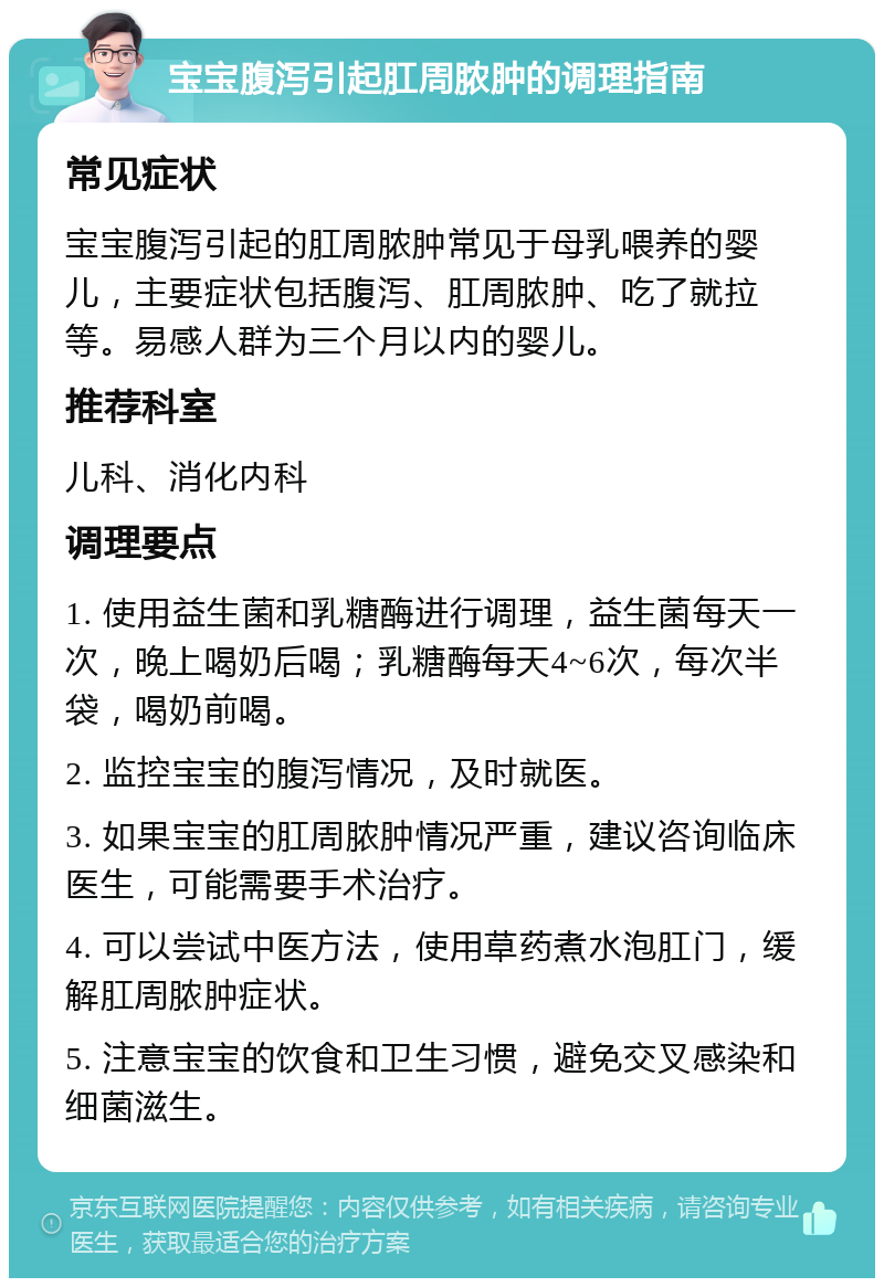 宝宝腹泻引起肛周脓肿的调理指南 常见症状 宝宝腹泻引起的肛周脓肿常见于母乳喂养的婴儿，主要症状包括腹泻、肛周脓肿、吃了就拉等。易感人群为三个月以内的婴儿。 推荐科室 儿科、消化内科 调理要点 1. 使用益生菌和乳糖酶进行调理，益生菌每天一次，晚上喝奶后喝；乳糖酶每天4~6次，每次半袋，喝奶前喝。 2. 监控宝宝的腹泻情况，及时就医。 3. 如果宝宝的肛周脓肿情况严重，建议咨询临床医生，可能需要手术治疗。 4. 可以尝试中医方法，使用草药煮水泡肛门，缓解肛周脓肿症状。 5. 注意宝宝的饮食和卫生习惯，避免交叉感染和细菌滋生。