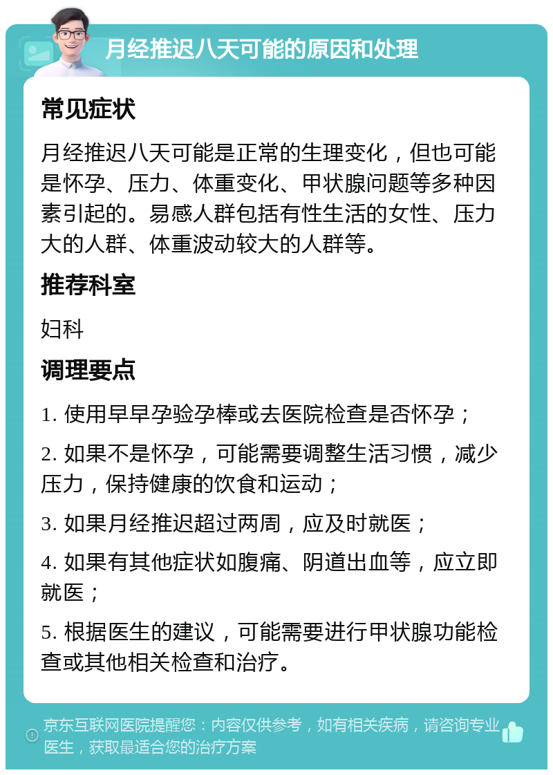 月经推迟八天可能的原因和处理 常见症状 月经推迟八天可能是正常的生理变化，但也可能是怀孕、压力、体重变化、甲状腺问题等多种因素引起的。易感人群包括有性生活的女性、压力大的人群、体重波动较大的人群等。 推荐科室 妇科 调理要点 1. 使用早早孕验孕棒或去医院检查是否怀孕； 2. 如果不是怀孕，可能需要调整生活习惯，减少压力，保持健康的饮食和运动； 3. 如果月经推迟超过两周，应及时就医； 4. 如果有其他症状如腹痛、阴道出血等，应立即就医； 5. 根据医生的建议，可能需要进行甲状腺功能检查或其他相关检查和治疗。