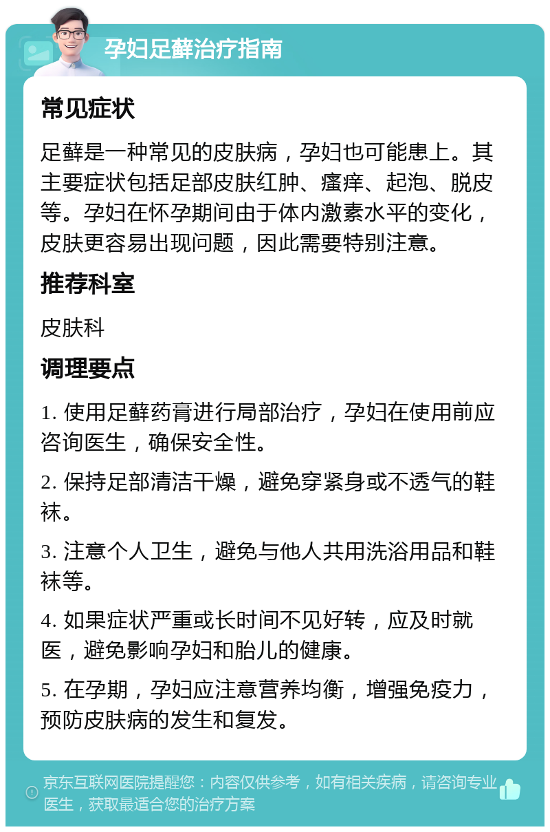 孕妇足藓治疗指南 常见症状 足藓是一种常见的皮肤病，孕妇也可能患上。其主要症状包括足部皮肤红肿、瘙痒、起泡、脱皮等。孕妇在怀孕期间由于体内激素水平的变化，皮肤更容易出现问题，因此需要特别注意。 推荐科室 皮肤科 调理要点 1. 使用足藓药膏进行局部治疗，孕妇在使用前应咨询医生，确保安全性。 2. 保持足部清洁干燥，避免穿紧身或不透气的鞋袜。 3. 注意个人卫生，避免与他人共用洗浴用品和鞋袜等。 4. 如果症状严重或长时间不见好转，应及时就医，避免影响孕妇和胎儿的健康。 5. 在孕期，孕妇应注意营养均衡，增强免疫力，预防皮肤病的发生和复发。