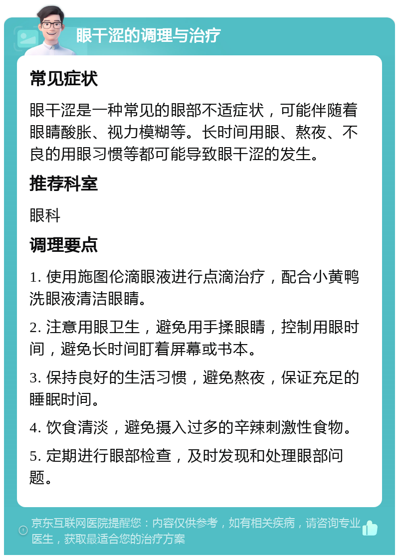 眼干涩的调理与治疗 常见症状 眼干涩是一种常见的眼部不适症状，可能伴随着眼睛酸胀、视力模糊等。长时间用眼、熬夜、不良的用眼习惯等都可能导致眼干涩的发生。 推荐科室 眼科 调理要点 1. 使用施图伦滴眼液进行点滴治疗，配合小黄鸭洗眼液清洁眼睛。 2. 注意用眼卫生，避免用手揉眼睛，控制用眼时间，避免长时间盯着屏幕或书本。 3. 保持良好的生活习惯，避免熬夜，保证充足的睡眠时间。 4. 饮食清淡，避免摄入过多的辛辣刺激性食物。 5. 定期进行眼部检查，及时发现和处理眼部问题。