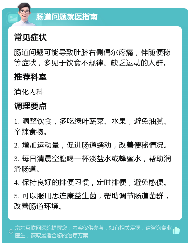 肠道问题就医指南 常见症状 肠道问题可能导致肚脐右侧偶尔疼痛，伴随便秘等症状，多见于饮食不规律、缺乏运动的人群。 推荐科室 消化内科 调理要点 1. 调整饮食，多吃绿叶蔬菜、水果，避免油腻、辛辣食物。 2. 增加运动量，促进肠道蠕动，改善便秘情况。 3. 每日清晨空腹喝一杯淡盐水或蜂蜜水，帮助润滑肠道。 4. 保持良好的排便习惯，定时排便，避免憋便。 5. 可以服用思连康益生菌，帮助调节肠道菌群，改善肠道环境。