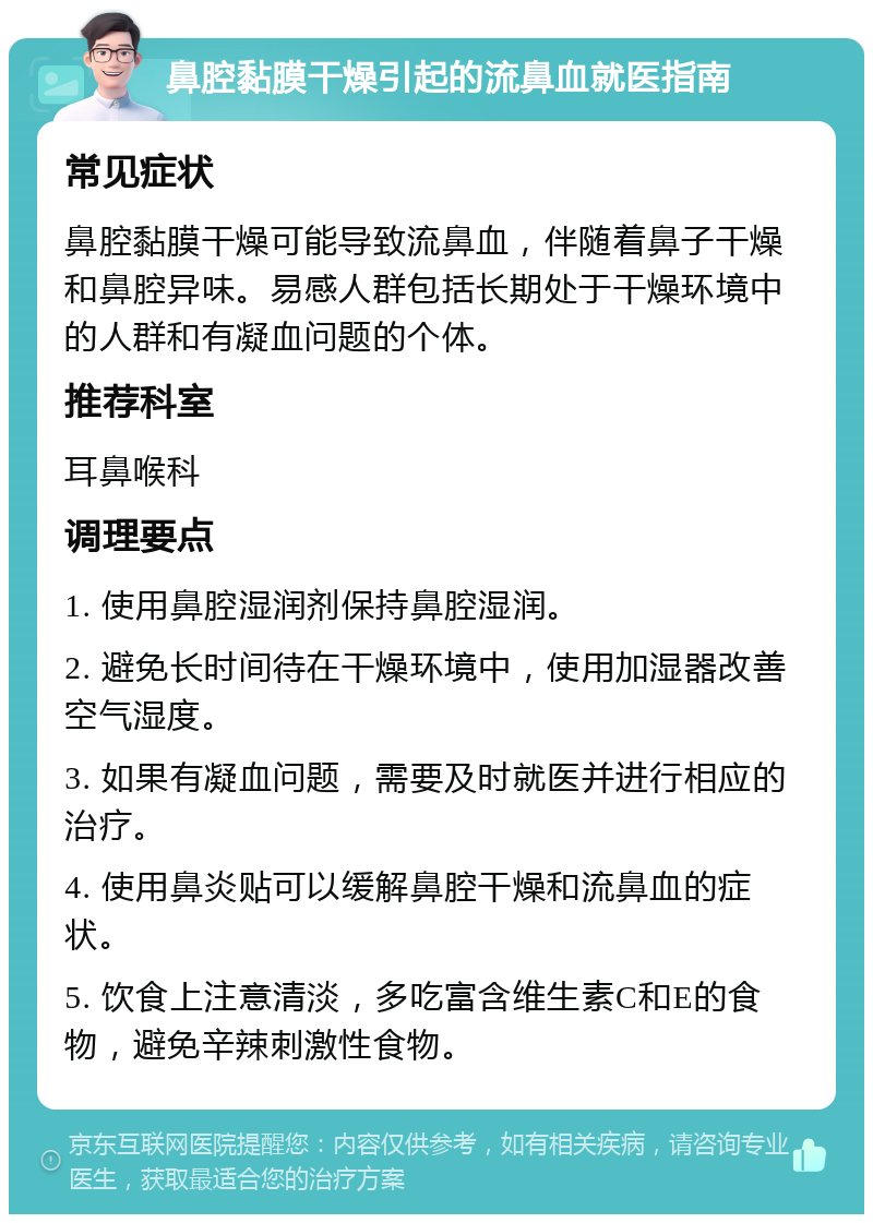 鼻腔黏膜干燥引起的流鼻血就医指南 常见症状 鼻腔黏膜干燥可能导致流鼻血，伴随着鼻子干燥和鼻腔异味。易感人群包括长期处于干燥环境中的人群和有凝血问题的个体。 推荐科室 耳鼻喉科 调理要点 1. 使用鼻腔湿润剂保持鼻腔湿润。 2. 避免长时间待在干燥环境中，使用加湿器改善空气湿度。 3. 如果有凝血问题，需要及时就医并进行相应的治疗。 4. 使用鼻炎贴可以缓解鼻腔干燥和流鼻血的症状。 5. 饮食上注意清淡，多吃富含维生素C和E的食物，避免辛辣刺激性食物。