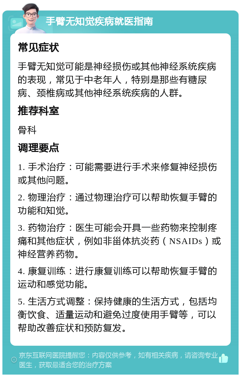 手臂无知觉疾病就医指南 常见症状 手臂无知觉可能是神经损伤或其他神经系统疾病的表现，常见于中老年人，特别是那些有糖尿病、颈椎病或其他神经系统疾病的人群。 推荐科室 骨科 调理要点 1. 手术治疗：可能需要进行手术来修复神经损伤或其他问题。 2. 物理治疗：通过物理治疗可以帮助恢复手臂的功能和知觉。 3. 药物治疗：医生可能会开具一些药物来控制疼痛和其他症状，例如非甾体抗炎药（NSAIDs）或神经营养药物。 4. 康复训练：进行康复训练可以帮助恢复手臂的运动和感觉功能。 5. 生活方式调整：保持健康的生活方式，包括均衡饮食、适量运动和避免过度使用手臂等，可以帮助改善症状和预防复发。