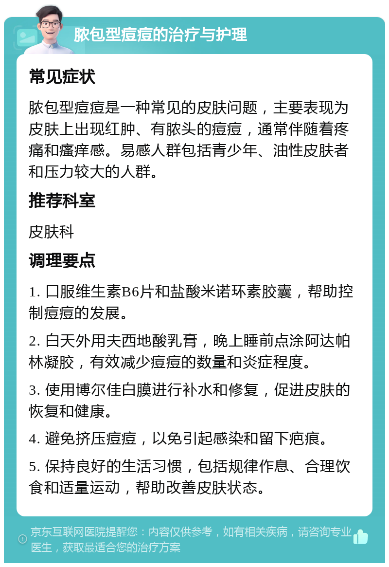 脓包型痘痘的治疗与护理 常见症状 脓包型痘痘是一种常见的皮肤问题，主要表现为皮肤上出现红肿、有脓头的痘痘，通常伴随着疼痛和瘙痒感。易感人群包括青少年、油性皮肤者和压力较大的人群。 推荐科室 皮肤科 调理要点 1. 口服维生素B6片和盐酸米诺环素胶囊，帮助控制痘痘的发展。 2. 白天外用夫西地酸乳膏，晚上睡前点涂阿达帕林凝胶，有效减少痘痘的数量和炎症程度。 3. 使用博尔佳白膜进行补水和修复，促进皮肤的恢复和健康。 4. 避免挤压痘痘，以免引起感染和留下疤痕。 5. 保持良好的生活习惯，包括规律作息、合理饮食和适量运动，帮助改善皮肤状态。