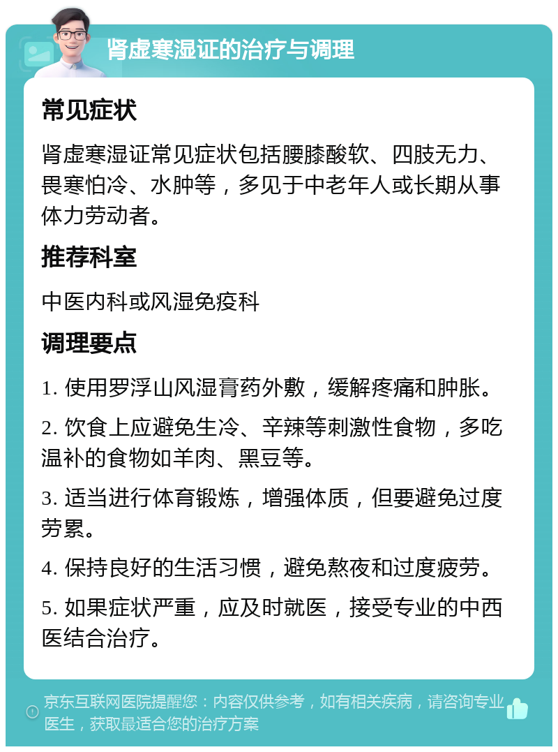 肾虚寒湿证的治疗与调理 常见症状 肾虚寒湿证常见症状包括腰膝酸软、四肢无力、畏寒怕冷、水肿等，多见于中老年人或长期从事体力劳动者。 推荐科室 中医内科或风湿免疫科 调理要点 1. 使用罗浮山风湿膏药外敷，缓解疼痛和肿胀。 2. 饮食上应避免生冷、辛辣等刺激性食物，多吃温补的食物如羊肉、黑豆等。 3. 适当进行体育锻炼，增强体质，但要避免过度劳累。 4. 保持良好的生活习惯，避免熬夜和过度疲劳。 5. 如果症状严重，应及时就医，接受专业的中西医结合治疗。