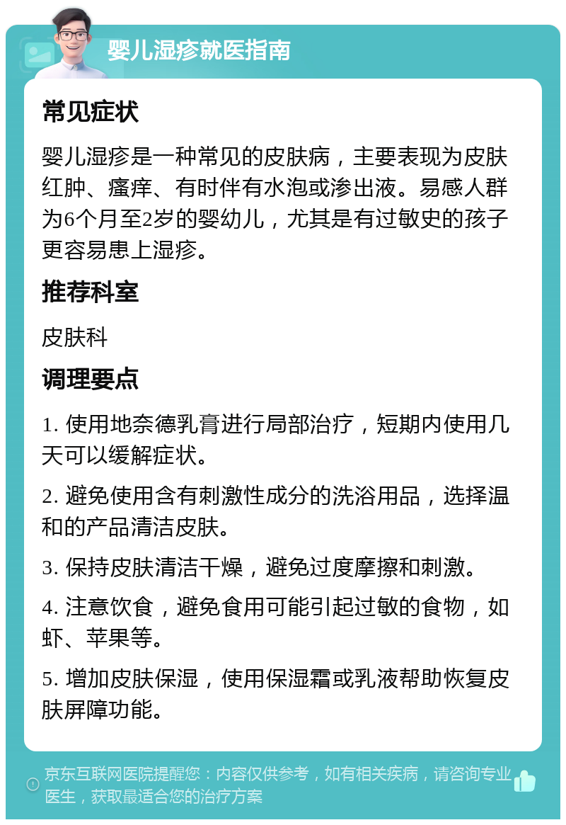 婴儿湿疹就医指南 常见症状 婴儿湿疹是一种常见的皮肤病，主要表现为皮肤红肿、瘙痒、有时伴有水泡或渗出液。易感人群为6个月至2岁的婴幼儿，尤其是有过敏史的孩子更容易患上湿疹。 推荐科室 皮肤科 调理要点 1. 使用地奈德乳膏进行局部治疗，短期内使用几天可以缓解症状。 2. 避免使用含有刺激性成分的洗浴用品，选择温和的产品清洁皮肤。 3. 保持皮肤清洁干燥，避免过度摩擦和刺激。 4. 注意饮食，避免食用可能引起过敏的食物，如虾、苹果等。 5. 增加皮肤保湿，使用保湿霜或乳液帮助恢复皮肤屏障功能。